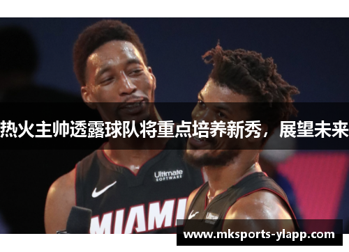 热火主帅透露球队将重点培养新秀，展望未来