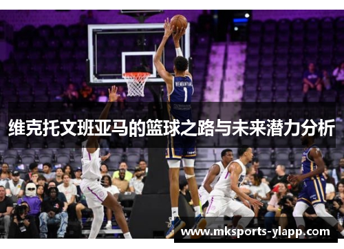 维克托文班亚马的篮球之路与未来潜力分析